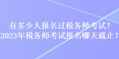 有多少人报名过税务师考试？2023年税务师考试报名哪天截止？