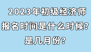 2023年初级经济师报名时间是什么时候？是几月份？