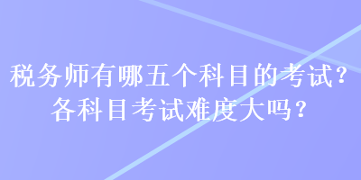 税务师有哪五个科目的考试？各科目考试难度大吗？