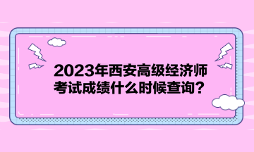 2023年西安高级经济师考试成绩什么时候查询？