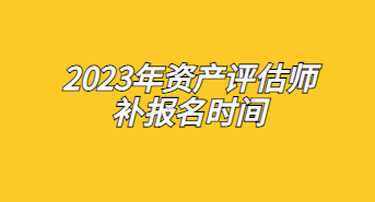 2023年资产评估师补报名时间：7月17日至7月26日