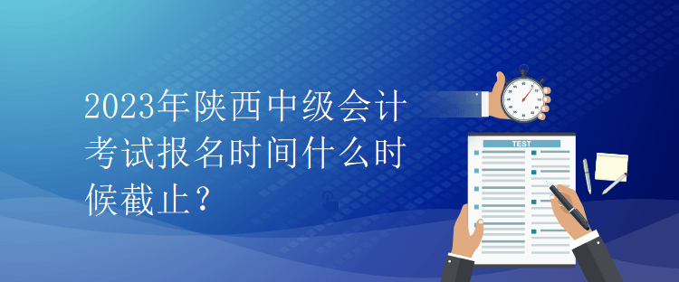 2023年陕西中级会计考试报名时间什么时候截止？