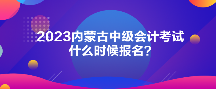 2023内蒙古中级会计考试什么时候报名？