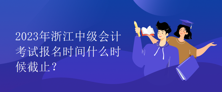 2023年浙江中级会计考试报名时间什么时候截止？