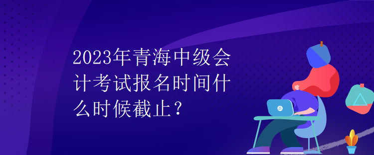 2023年青海中级会计考试报名时间什么时候截止？