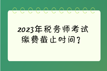 2023年税务师考试缴费截止时间？