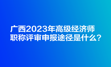 广西2023年高级经济师职称评审申报途径是什么？