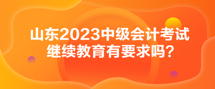 山东2023中级会计考试继续教育有要求吗？