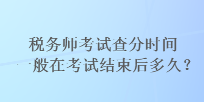 税务师考试查分时间一般在考试结束后多久？