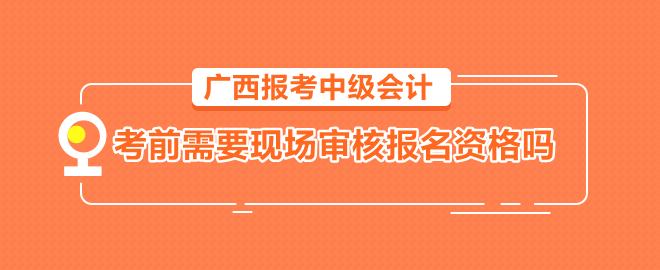 广西报考中级会计需要考前到会计管理机构现场审核报名资格吗？