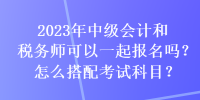 2023年中级会计和税务师可以一起报名吗？怎么搭配考试科目？