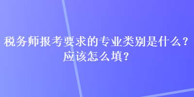 税务师报考要求的专业类别是什么？应该怎么填？