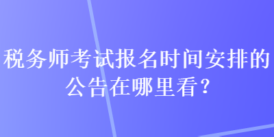 税务师考试报名时间安排的公告在哪里看？