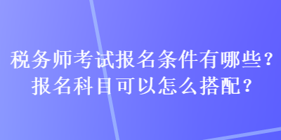 税务师考试报名条件有哪些？报名科目可以怎么搭配？