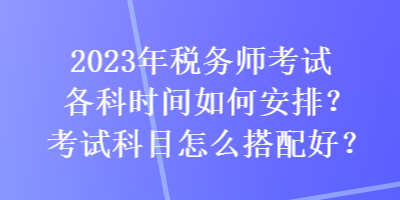 2023年税务师考试各科时间如何安排？考试科目怎么搭配好？