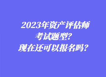 2023年资产评估师考试题型？现在还可以报名吗？