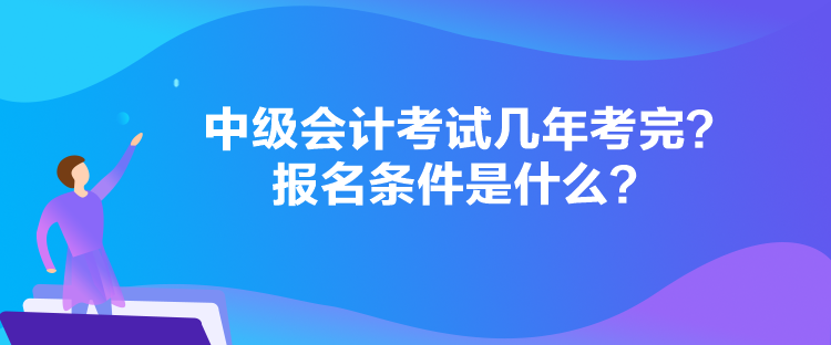 中级会计考试几年考完？报名条件是什么？