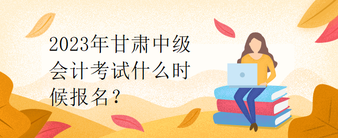 2023年甘肃中级会计考试什么时候报名？