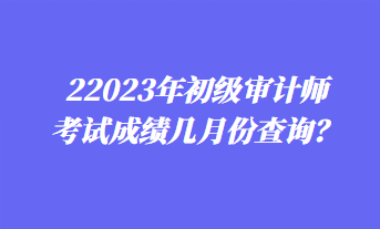 2023年初级审计师考试成绩几月份查询？