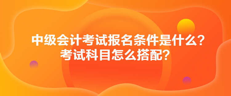 中级会计考试报名条件是什么？考试科目怎么搭配？