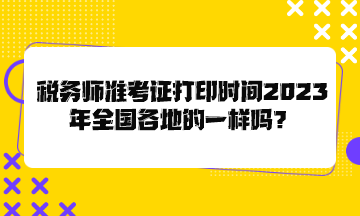 税务师准考证打印时间2023年全国各地的一样吗？