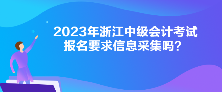 2023年浙江中级会计考试报名要求信息采集吗？