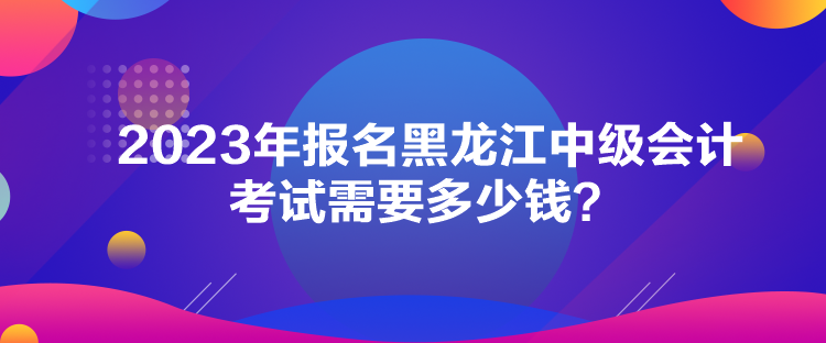 2023年报名黑龙江中级会计考试需要多少钱？