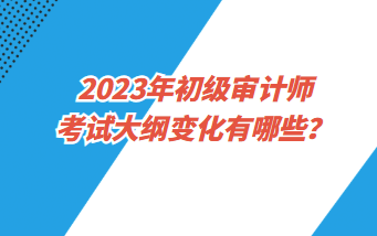 2023年初级审计师考试大纲变化有哪些？