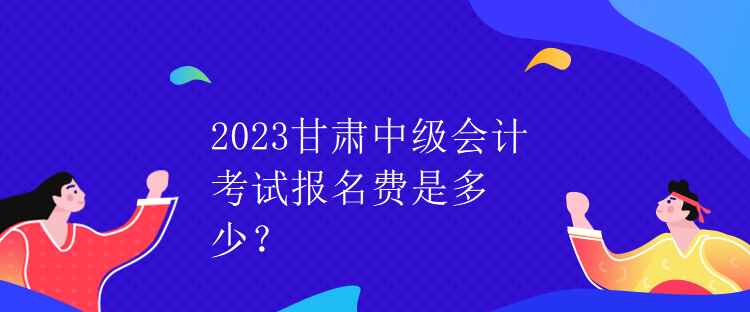 2023甘肃中级会计考试报名费是多少？