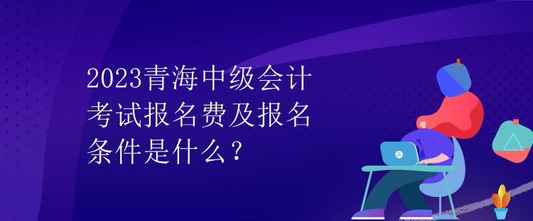 2023青海中级会计考试报名费及报名条件是什么？