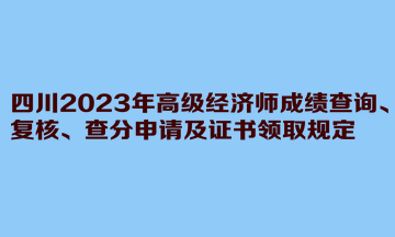 四川2023年高级经济师成绩查询、复核、查分申请及证书领取规定