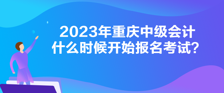 2023年重庆中级会计什么时候开始报名考试？