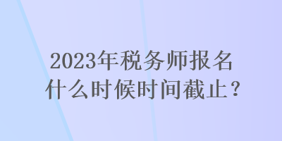 2023年税务师报名什么时候时间截止？