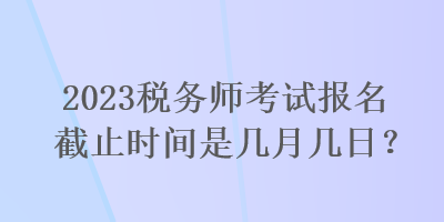 2023税务师考试报名截止时间是几月几日？