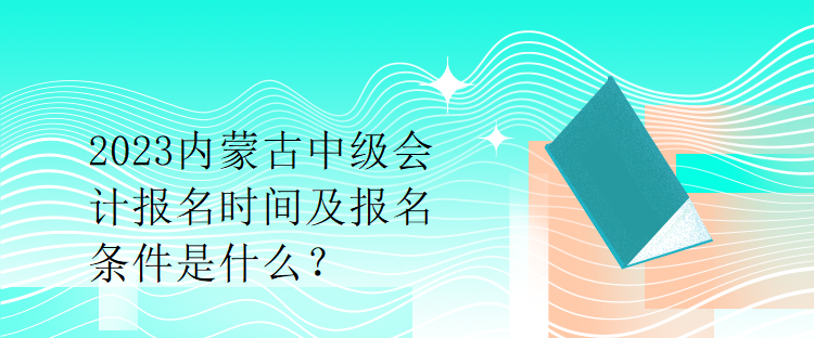 2023内蒙古中级会计报名时间及报名条件是什么？