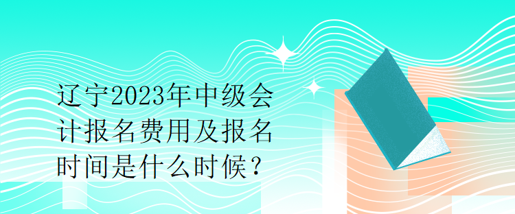 辽宁2023年中级会计报名费用及报名时间是什么时候？