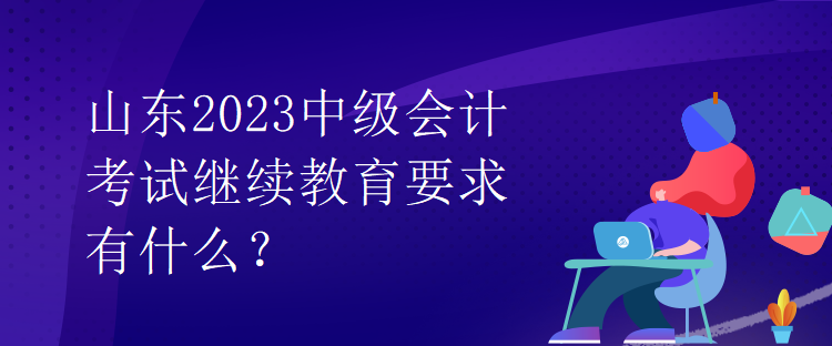 山东2023中级会计考试继续教育要求有什么？