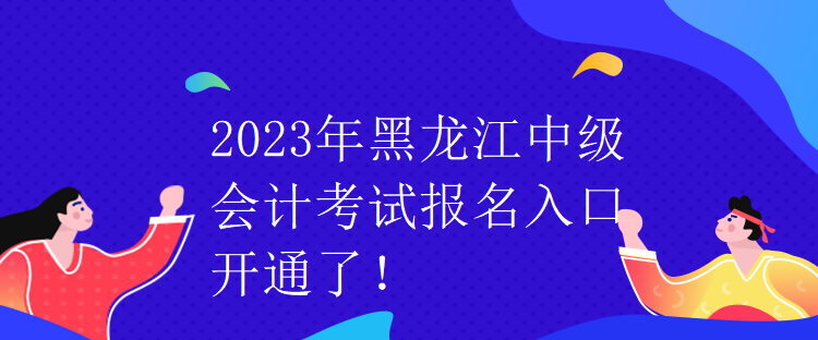 2023年黑龙江中级会计考试报名入口开通了！