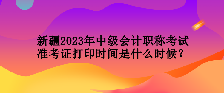 新疆2023年中级会计职称考试准考证打印时间是什么时候？