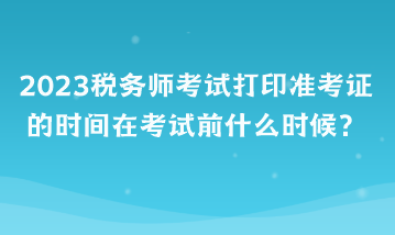 2023税务师考试打印准考证的时间在考试前什么时候？