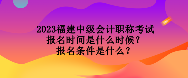 2023福建中级会计职称考试报名时间是什么时候？报名条件是什么？