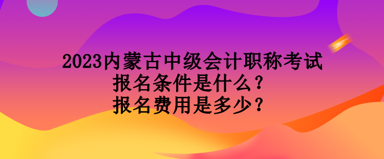 2023内蒙古中级会计职称考试报名条件是什么？报名费用是多少？