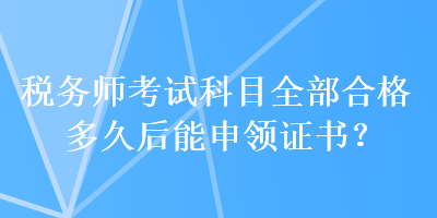 税务师考试科目全部合格多久后能申领证书？