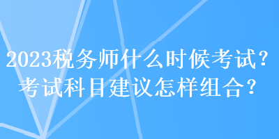 2023税务师什么时候考试？考试科目建议怎样组合？