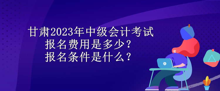 甘肃2023年中级会计考试报名费用是多少？报名条件是什么？