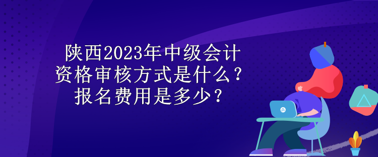 陕西2023年中级会计资格审核方式是什么？报名费用是多少？