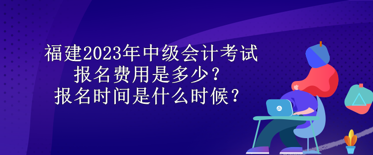 福建2023年中级会计考试报名费用是多少？报名时间是什么时候？