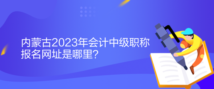 内蒙古2023年会计中级职称报名网址是哪里？