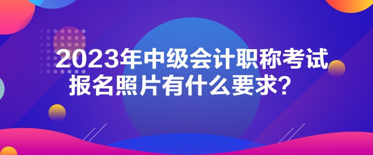 2023年中级会计职称考试报名照片有什么要求？