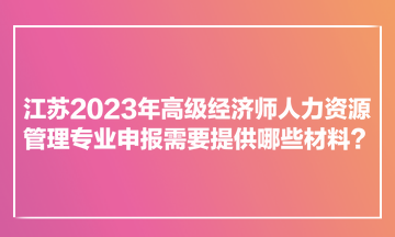 江苏2023年高级经济师人力资源管理专业申报需要提供哪些材料？